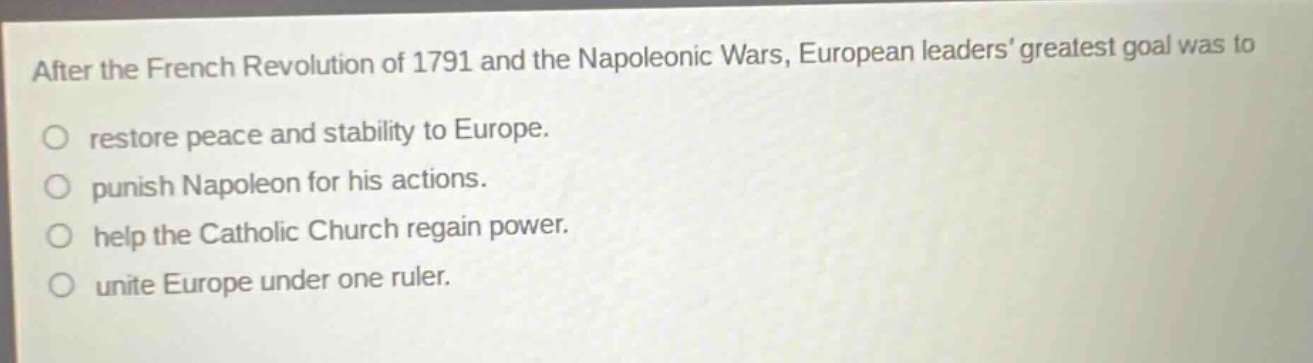 after the french revolution of 1791 and the napoleonic wars, european leaders greatest goal was to\nrestore peace and stability to europe.\npunish napoleon for his actions.\nhelp the catholic church regain power.\nunite europe under one ruler.