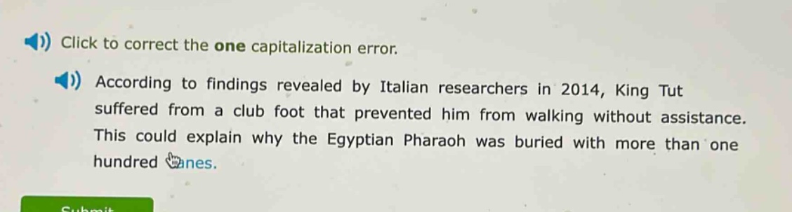 click to correct the one capitalization error. according to findings revealed by italian researchers in 2014, king tut suffered from a club foot that prevented him from walking without assistance. this could explain why the egyptian pharaoh was buried with more than one hundred canes.