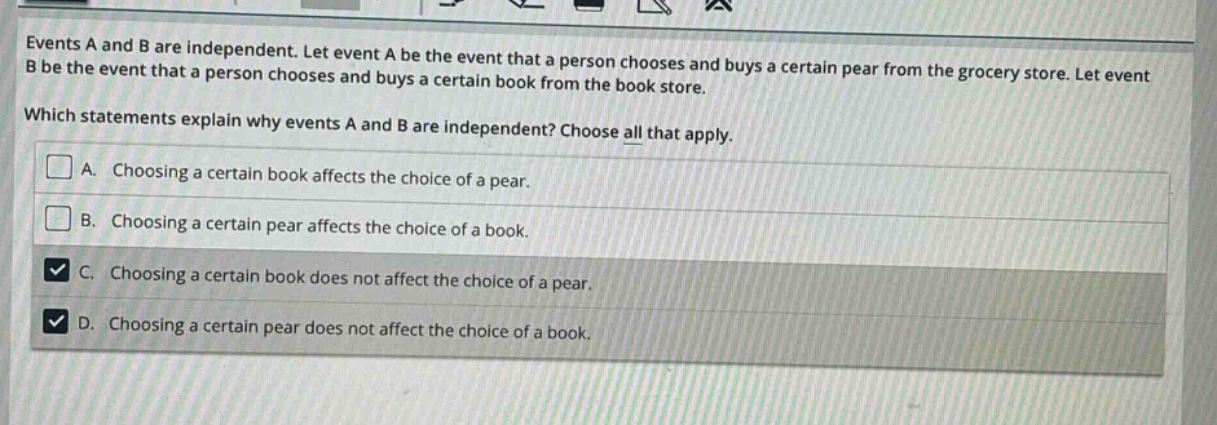 events a and b are independent. let event a be the event that a person chooses and buys a certain pear from the grocery store. let event b be the event that a person chooses and buys a certain book from the book store. which statements explain why events a and b are independent? choose all that apply. a. choosing a certain book affects the choice of a pear. b. choosing a certain pear affects the choice of a book. c. choosing a certain book does not affect the choice of a pear. d. choosing a certain pear does not affect the choice of a book.