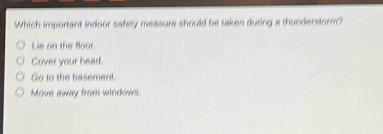 which important indoor safety measure should be taken during a thunderstorm?\nlie on the floor.\ncover your head.\ngo to the basement.\nmove away from windows.