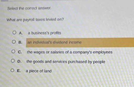 select the correct answer. what are payroll taxes levied on? a. a businesss profits b. an individuals dividend income c. the wages or salaries of a companys employees d. the goods and services purchased by people e. a piece of land