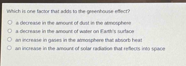 which is one factor that adds to the greenhouse effect?\n a decrease in the amount of dust in the atmosphere\n a decrease in the amount of water on earths surface\n an increase in gases in the atmosphere that absorb heat\n an increase in the amount of solar radiation that reflects into space