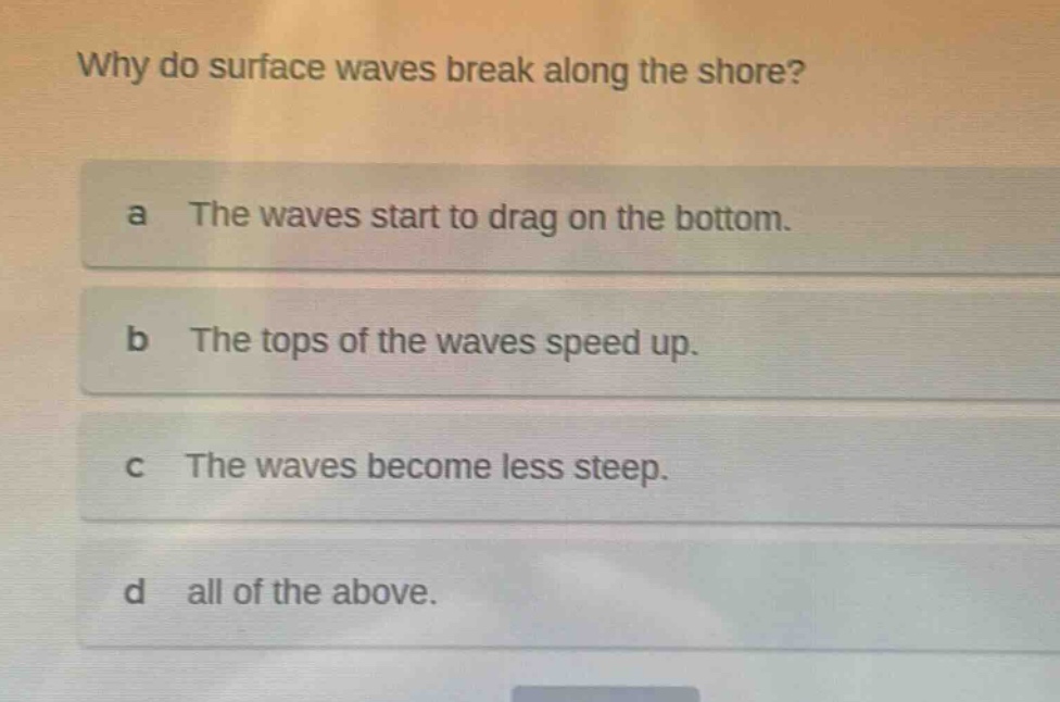why do surface waves break along the shore? a the waves start to drag on the bottom. b the tops of the waves speed up. c the waves become less steep. d all of the above.