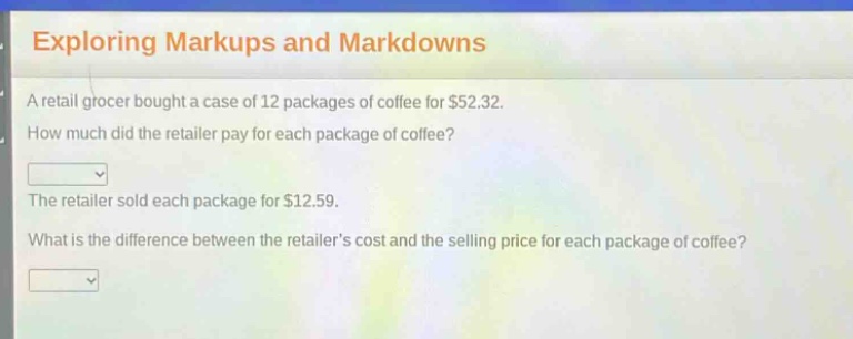 exploring markups and markdowns\na retail grocer bought a case of 12 packages of coffee for $52.32.\nhow much did the retailer pay for each package of coffee?\nthe retailer sold each package for $12.59.\nwhat is the difference between the retailer’s cost and the selling price for each package of coffee?