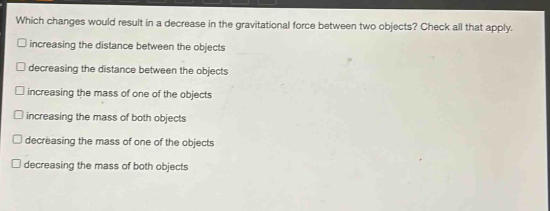 which changes would result in a decrease in the gravitational force between two objects? check all that apply. increasing the distance between the objects decreasing the distance between the objects increasing the mass of one of the objects increasing the mass of both objects decreasing the mass of one of the objects decreasing the mass of both objects