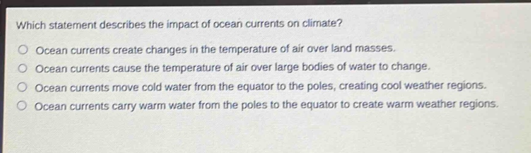 which statement describes the impact of ocean currents on climate?\nocean currents create changes in the temperature of air over land masses.\nocean currents cause the temperature of air over large bodies of water to change.\nocean currents move cold water from the equator to the poles, creating cool weather regions.\nocean currents carry warm water from the poles to the equator to create warm weather regions.
