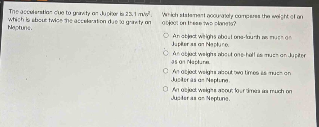 the acceleration due to gravity on jupiter is 23.1 m/s², which is about twice the acceleration due to gravity on neptune. which statement accurately compares the weight of an object on these two planets? an object weighs about one - fourth as much on jupiter as on neptune. an object weighs about one - half as much on jupiter as on neptune. an object weighs about two times as much on jupiter as on neptune. an object weighs about four times as much on jupiter as on neptune.