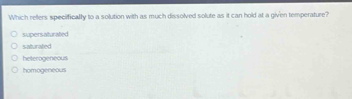 which refers specifically to a solution with as much dissolved solute as it can hold at a given temperature?\no supersaturated\no saturated\no heterogeneous\no homogeneous