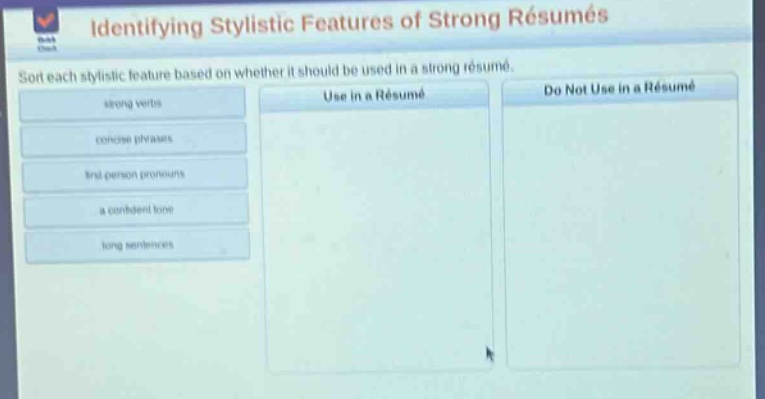 identifying stylistic features of strong résumés\nsort each stylistic feature based on whether it should be used in a strong résumé.\nstrong verbs\nconcise phrases\nfirst - person pronouns\na confident tone\nlong sentences\nuse in a résumé\ndo not use in a résumé