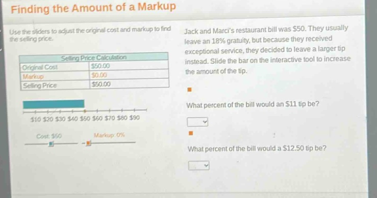 finding the amount of a markup\nuse the sliders to adjust the original cost and markup to find the selling price.\nselling price calculation\noriginal cost $50.00\nmarkup $0.00\nselling price $50.00\n$10 $20 $30 $40 $50 $60 $70 $80 $90\ncost: $50 markup: 0%\njack and marcis restaurant bill was $50. they usually leave an 18% gratuity, but because they received exceptional service, they decided to leave a larger tip instead. slide the bar on the interactive tool to increase the amount of the tip.\nwhat percent of the bill would an $11 tip be?\nwhat percent of the bill would a $12.50 tip be?
