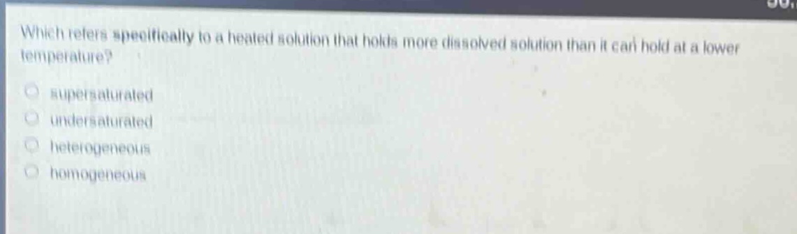 which refers specifically to a heated solution that holds more dissolved solution than it can hold at a lower temperature?\no supersaturated\no undersaturated\no heterogeneous\no homogeneous