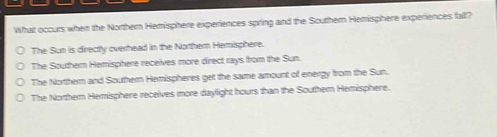 what occurs when the northern hemisphere experiences spring and the southern hemisphere experiences fall?\nthe sun is directly overhead in the northern hemisphere.\nthe southern hemisphere receives more direct rays from the sun.\nthe northern and southern hemispheres get the same amount of energy from the sun.\nthe northern hemisphere receives more daylight hours than the southern hemisphere.