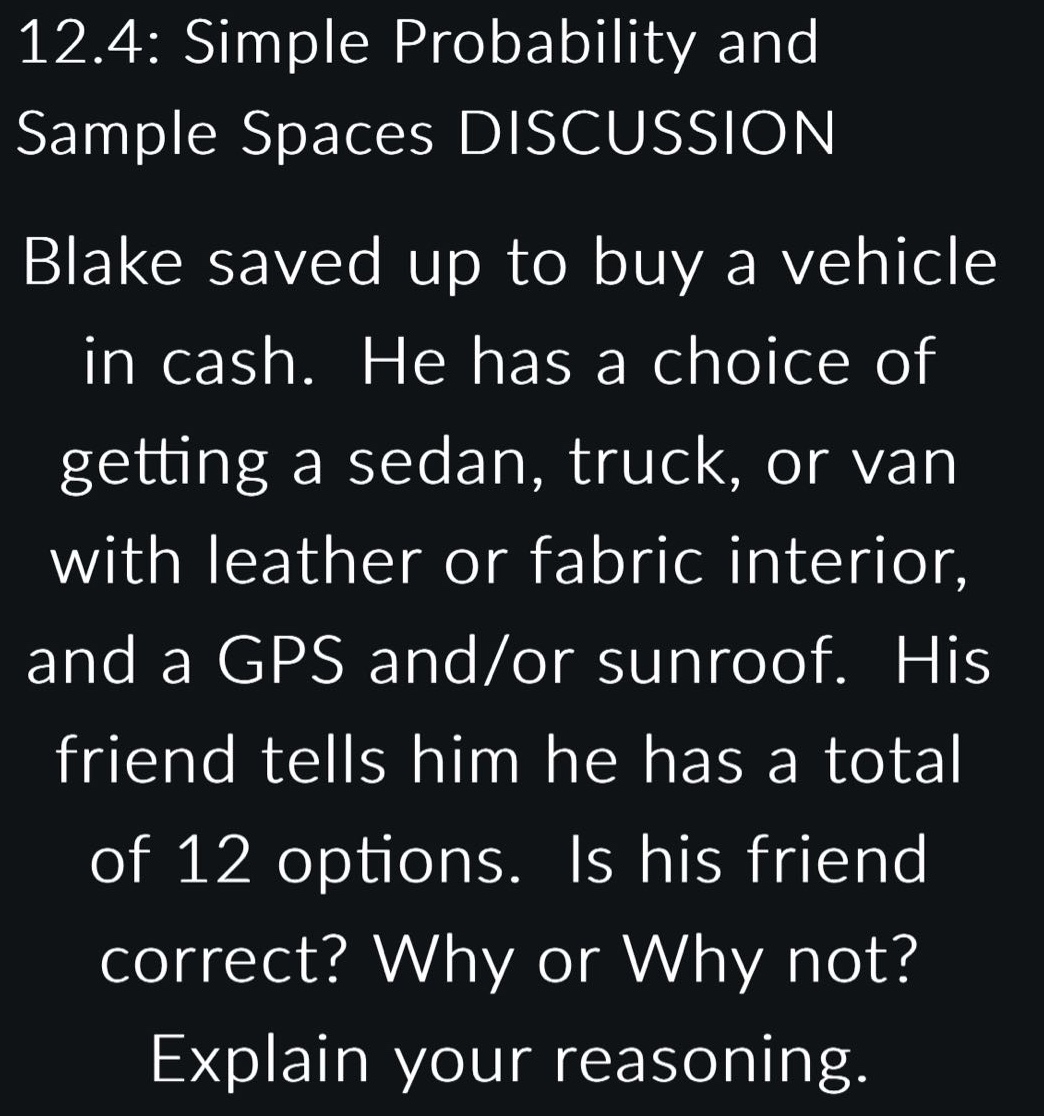 12.4: simple probability and sample spaces discussion blake saved up to buy a vehicle in cash. he has a choice of getting a sedan, truck, or van with leather or fabric interior, and a gps and/or sunroof. his friend tells him he has a total of 12 options. is his friend correct? why or why not? explain your reasoning.