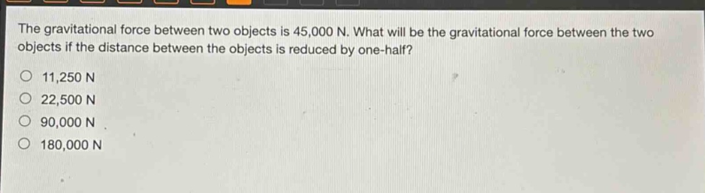 the gravitational force between two objects is 45,000 n. what will be the gravitational force between the two objects if the distance between the objects is reduced by one - half?\n11,250 n\n22,500 n\n90,000 n\n180,000 n