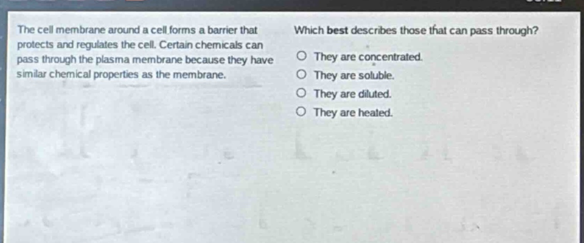 the cell membrane around a cell forms a barrier that protects and regulates the cell. certain chemicals can pass through the plasma membrane because they have similar chemical properties as the membrane. which best describes those that can pass through? they are concentrated. they are soluble. they are diluted. they are heated.