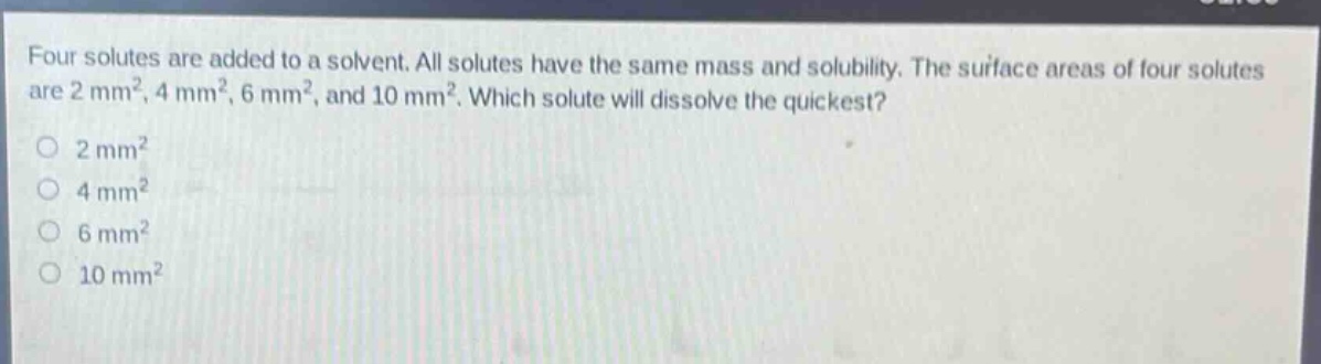 four solutes are added to a solvent. all solutes have the same mass and solubility. the surface areas of four solutes are 2 mm², 4 mm², 6 mm², and 10 mm². which solute will dissolve the quickest? 2 mm² 4 mm² 6 mm² 10 mm²