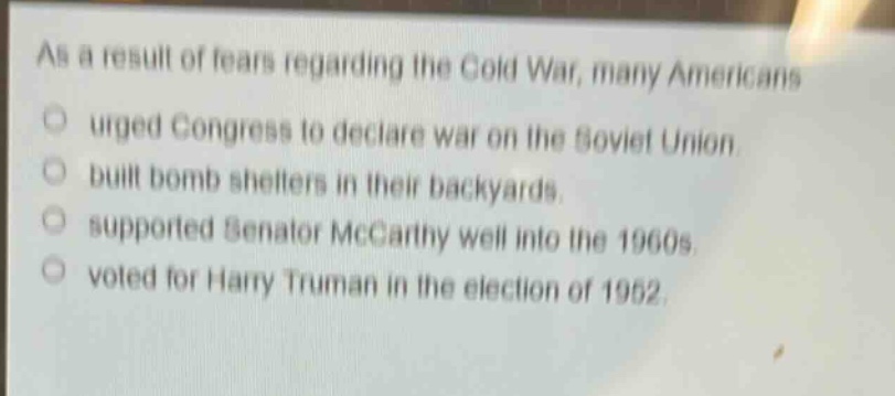 as a result of fears regarding the cold war, many americans\nurged congress to declare war on the soviet union.\nbuilt bomb shelters in their backyards.\nsupported senator mccarthy well into the 1960s.\nvoted for harry truman in the election of 1952.