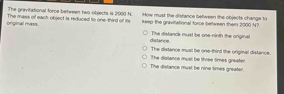 the gravitational force between two objects is 2000 n. the mass of each object is reduced to one - third of its original mass. how must the distance between the objects change to keep the gravitational force between them 2000 n? the distance must be one - ninth the original distance. the distance must be one - third the original distance. the distance must be three times greater. the distance must be nine times greater.