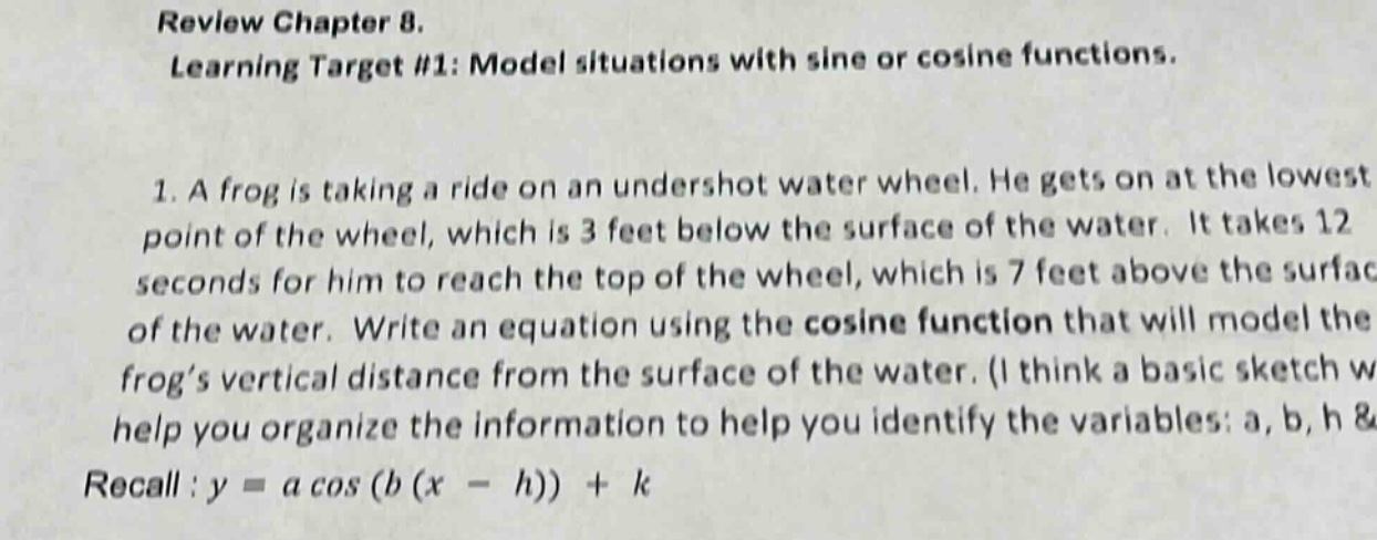 review chapter 8. learning target #1: model situations with sine or cosine functions. 1. a frog is taking a ride on an undershot water wheel. he gets on at the lowest point of the wheel, which is 3 feet below the surface of the water. it takes 12 seconds for him to reach the top of the wheel, which is 7 feet above the surface of the water. write an equation using the cosine function that will model the frog’s vertical distance from the surface of the water. (i think a basic sketch w help you organize the information to help you identify the variables: a, b, h & recall : y = a cos (b (x - h)) + k