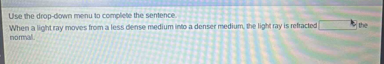 use the drop - down menu to complete the sentence. when a light ray moves from a less dense medium into a denser medium, the light ray is refracted the normal.
