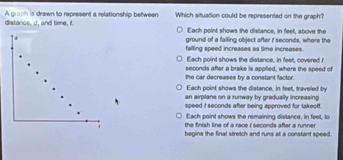 a graph is drawn to represent a relationship between distance, d, and time, t. which situation could be represented on the graph? each point shows the distance, in feet, above the ground of a falling object after t seconds, where the falling speed increases as time increases. each point shows the distance, in feet, covered t seconds after a brake is applied, where the speed of the car decreases by a constant factor. each point shows the distance, in feet, traveled by an airplane on a runway by gradually increasing speed t seconds after being approved for takeoff. each point shows the remaining distance, in feet, to the finish line of a race t seconds after a runner begins the final stretch and runs at a constant speed.