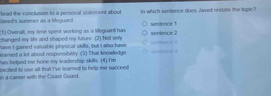 read the conclusion to a personal statement about javeds summer as a lifeguard. (1) overall, my time spent working as a lifeguard has changed my life and shaped my future. (2) not only have i gained valuable physical skills, but i also have learned a lot about responsibility. (3) that knowledge has helped me hone my leadership skills. (4) im excited to use all that ive learned to help me succeed in a career with the coast guard. in which sentence does javed restate the topic? sentence 1 sentence 2 sentence 3 sentence 4