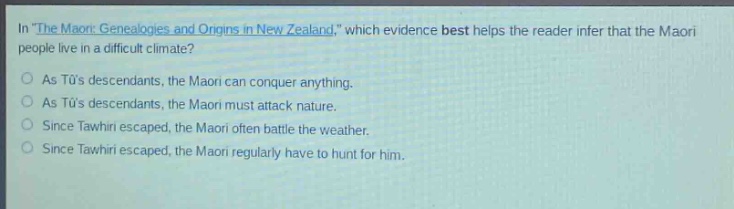 in \the maori: genealogies and origins in new zealand,\ which evidence best helps the reader infer that the maori people live in a difficult climate?\nas tūs descendants, the maori can conquer anything.\nas tūs descendants, the maori must attack nature.\nsince tawhiri escaped, the maori often battle the weather.\nsince tawhiri escaped, the maori regularly have to hunt for him.