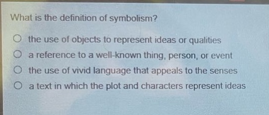 what is the definition of symbolism?\no the use of objects to represent ideas or qualities\no a reference to a well - known thing, person, or event\no the use of vivid language that appeals to the senses\no a text in which the plot and characters represent ideas