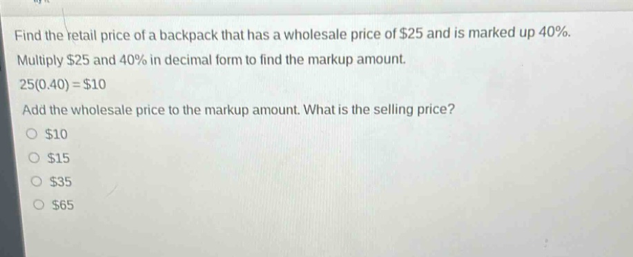 find the retail price of a backpack that has a wholesale price of $25 and is marked up 40%. multiply $25 and 40% in decimal form to find the markup amount. 25(0.40) = $10 add the wholesale price to the markup amount. what is the selling price? $10 $15 $35 $65