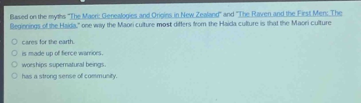 based on the myths \the maori: genealogies and origins in new zealand\ and \the raven and the first men: the beginnings of the haida,\ one way the maori culture most differs from the haida culture is that the maori culture\ncares for the earth.\nis made up of fierce warriors.\nworships supernatural beings.\nhas a strong sense of community.