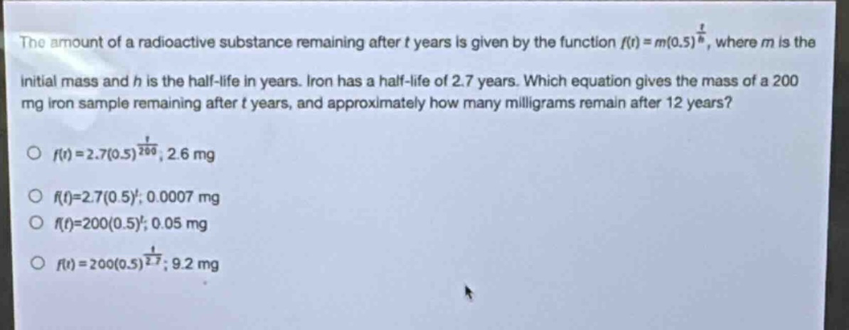 the amount of a radioactive substance remaining after t years is given by the function f(t)=m(0.5)^(t/h), where m is the initial mass and h is the half - life in years. iron has a half - life of 2.7 years. which equation gives the mass of a 200 mg iron sample remaining after t years, and approximately how many milligrams remain after 12 years?\no f(t)=2.7(0.5)^(t/200); 2.6 mg\no f(t)=2.7(0.5)^t; 0.0007 mg\no f(t)=200(0.5)^t; 0.05 mg\no f(t)=200(0.5)^(t/2.7); 9.2 mg