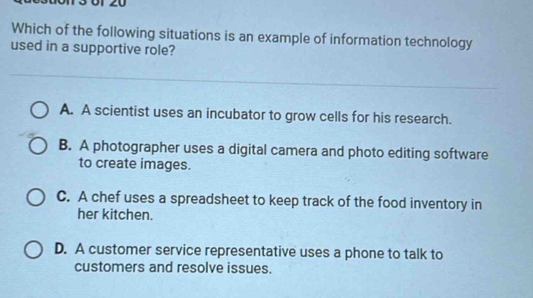question 5 of 20 which of the following situations is an example of information technology used in a supportive role? a. a scientist uses an incubator to grow cells for his research. b. a photographer uses a digital camera and photo editing software to create images. c. a chef uses a spreadsheet to keep track of the food inventory in her kitchen. d. a customer service representative uses a phone to talk to customers and resolve issues.