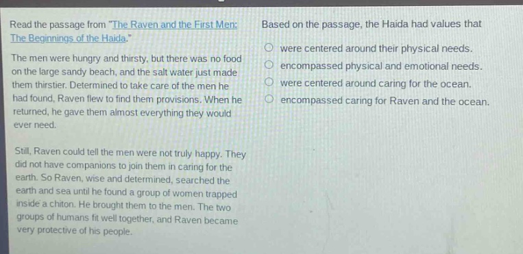 read the passage from the raven and the first men: the beginnings of the haida. the men were hungry and thirsty, but there was no food on the large sandy beach, and the salt water just made them thirstier. determined to take care of the men he had found, raven flew to find them provisions. when he returned, he gave them almost everything they would ever need. still, raven could tell the men were not truly happy. they did not have companions to join them in caring for the earth. so raven, wise and determined, searched the earth and sea until he found a group of women trapped inside a chiton. he brought them to the men. the two groups of humans fit well together, and raven became very protective of his people. based on the passage, the haida had values that were centered around their physical needs. encompassed physical and emotional needs. were centered around caring for the ocean. encompassed caring for raven and the ocean.