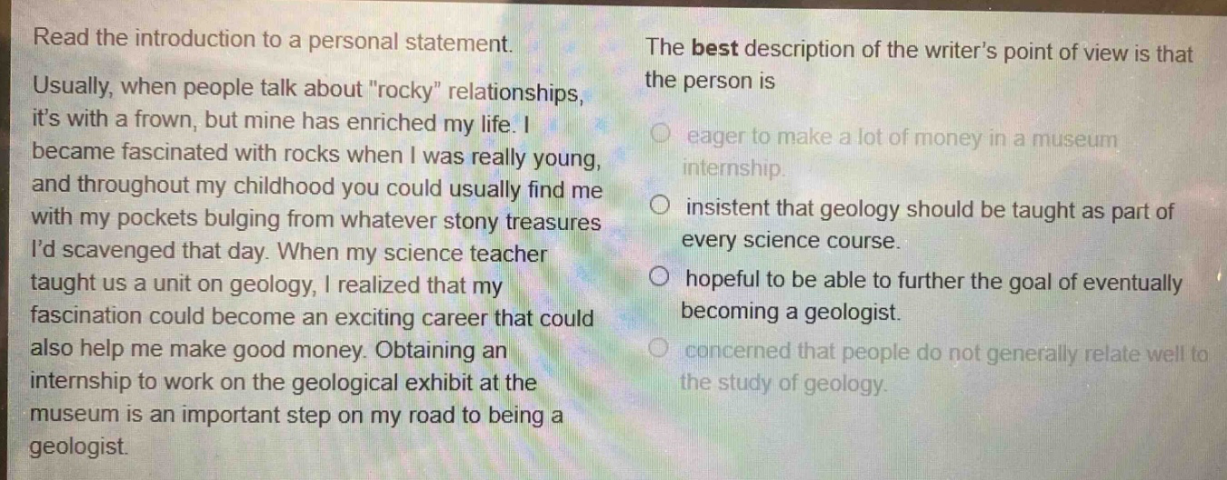 read the introduction to a personal statement. usually, when people talk about \rocky\ relationships, its with a frown, but mine has enriched my life. i became fascinated with rocks when i was really young, and throughout my childhood you could usually find me with my pockets bulging from whatever stony treasures id scavenged that day. when my science teacher taught us a unit on geology, i realized that my fascination could become an exciting career that could also help me make good money. obtaining an internship to work on the geological exhibit at the museum is an important step on my road to being a geologist. the best description of the writers point of view is that the person is eager to make a lot of money in a museum internship. insistent that geology should be taught as part of every science course. hopeful to be able to further the goal of eventually becoming a geologist. concerned that people do not generally relate well to the study of geology.