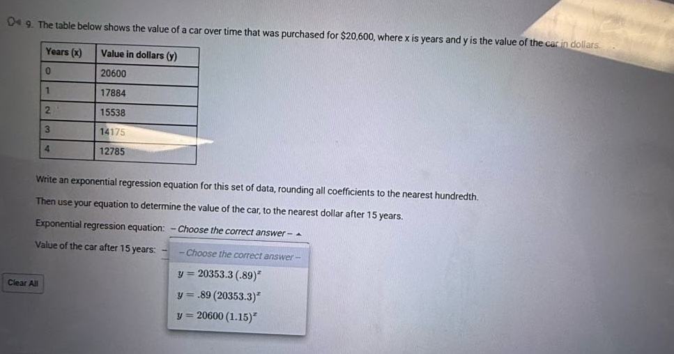 9. the table below shows the value of a car over time that was purchased for $20,600, where x is years and y is the value of the car in dollars. years (x) value in dollars (y) 0 20600 1 17884 2 15538 3 14175 4 12785 write an exponential regression equation for this set of data, rounding all coefficients to the nearest hundredth. then use your equation to determine the value of the car, to the nearest dollar after 15 years. exponential regression equation: - choose the correct answer - value of the car after 15 years: - choose the correct answer - y = 20353.3 (.89)^x y =.89 (20353.3)^x y = 20600 (1.15)^x clear all
