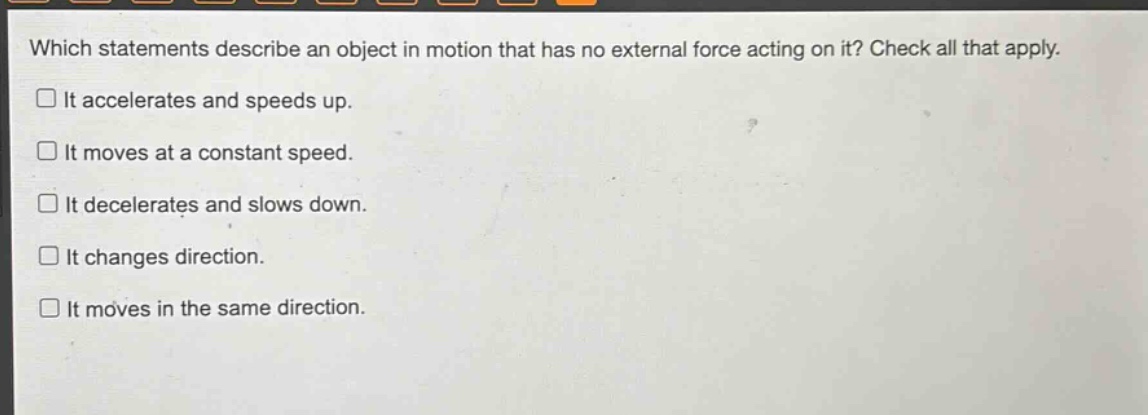 which statements describe an object in motion that has no external force acting on it? check all that apply. it accelerates and speeds up. it moves at a constant speed. it decelerates and slows down. it changes direction. it moves in the same direction.