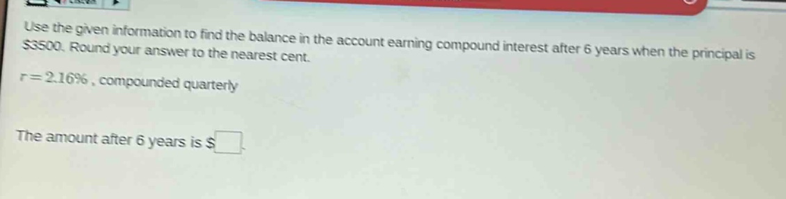 use the given information to find the balance in the account earning compound interest after 6 years when the principal is $3500. round your answer to the nearest cent. r = 2.16%, compounded quarterly. the amount after 6 years is $