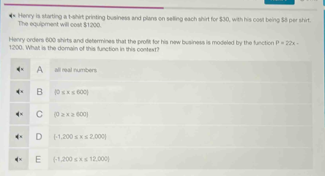 henry is starting a t - shirt printing business and plans on selling each shirt for $30, with his cost being $8 per shirt. the equipment will cost $1200. henry orders 600 shirts and determines that the profit for his new business is modeled by the function p = 22x - 1200. what is the domain of this function in this context? a all real numbers b {0 ≤ x ≤ 600} c {0 ≥ x ≥ 600} d {-1,200 ≤ x ≤ 2,000} e {-1,200 ≤ x ≤ 12,000}