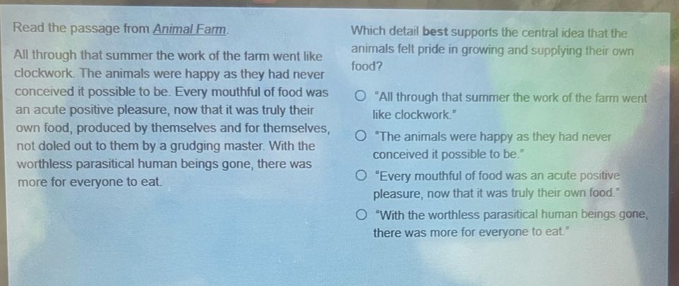read the passage from animal farm. all through that summer the work of the farm went like clockwork. the animals were happy as they had never conceived it possible to be. every mouthful of food was an acute positive pleasure, now that it was truly their own food, produced by themselves and for themselves, not doled out to them by a grudging master. with the worthless parasitical human beings gone, there was more for everyone to eat. which detail best supports the central idea that the animals felt pride in growing and supplying their own food? \all through that summer the work of the farm went like clockwork.\ \the animals were happy as they had never conceived it possible to be.\ \every mouthful of food was an acute positive pleasure, now that it was truly their own food.\ \with the worthless parasitical human beings gone, there was more for everyone to eat.\