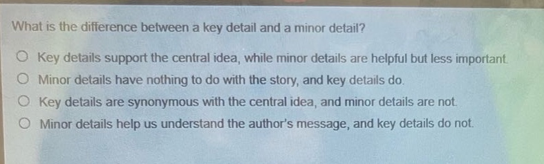 what is the difference between a key detail and a minor detail?\no key details support the central idea, while minor details are helpful but less important.\no minor details have nothing to do with the story, and key details do.\no key details are synonymous with the central idea, and minor details are not.\no minor details help us understand the authors message, and key details do not.