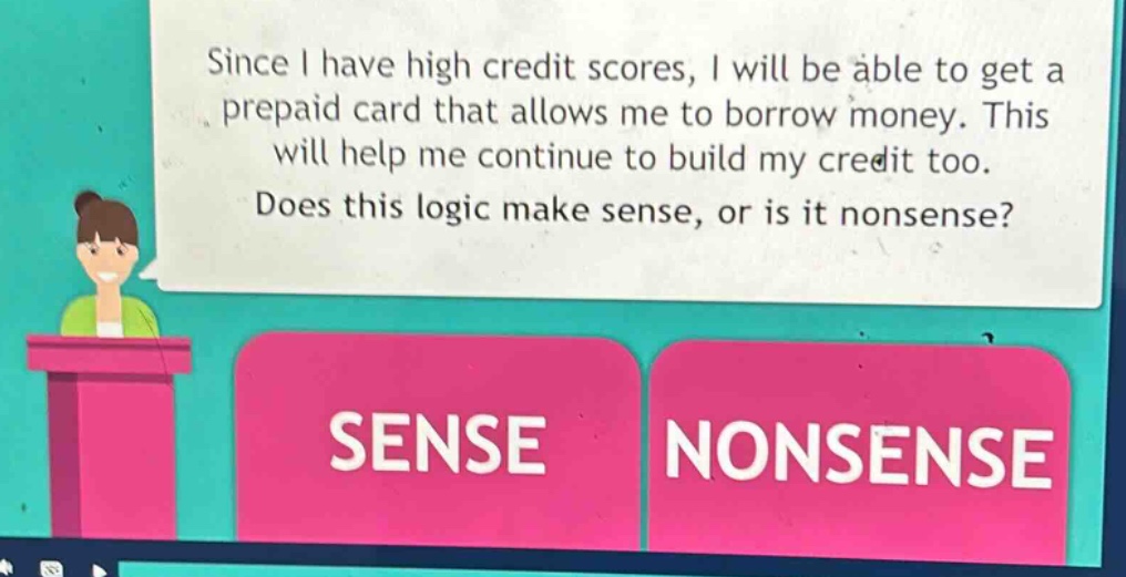 since i have high credit scores, i will be able to get a prepaid card that allows me to borrow money. this will help me continue to build my credit too. does this logic make sense, or is it nonsense? sense nonsense