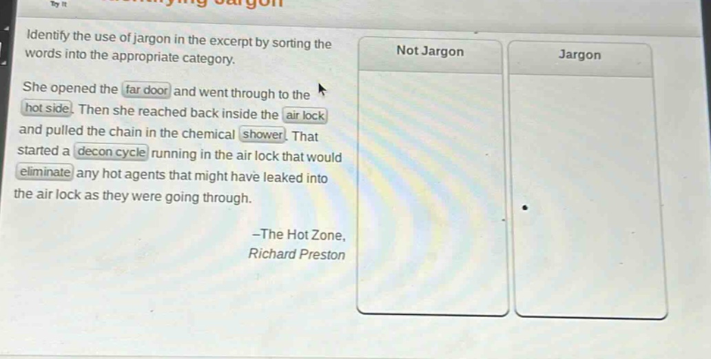 identify the use of jargon in the excerpt by sorting the words into the appropriate category. she opened the far door and went through to the hot side. then she reached back inside the air lock and pulled the chain in the chemical shower. that started a decon cycle running in the air lock that would eliminate any hot agents that might have leaked into the air lock as they were going through. -the hot zone, richard preston
