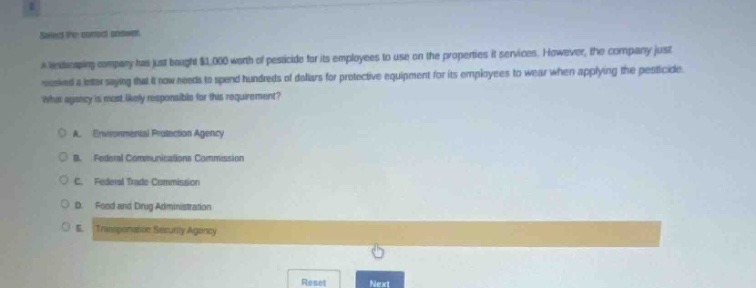 select the correct answer. a landscaping company has just bought $1,000 worth of pesticide for its employees to use on the properties it services. however, the company just received a letter saying that it now needs to spend hundreds of dollars for protective equipment for its employees to wear when applying the pesticide. what agency is most likely responsible for this requirement? a. environmental protection agency b. federal communications commission c. federal trade commission d. food and drug administration e. transportation security agency