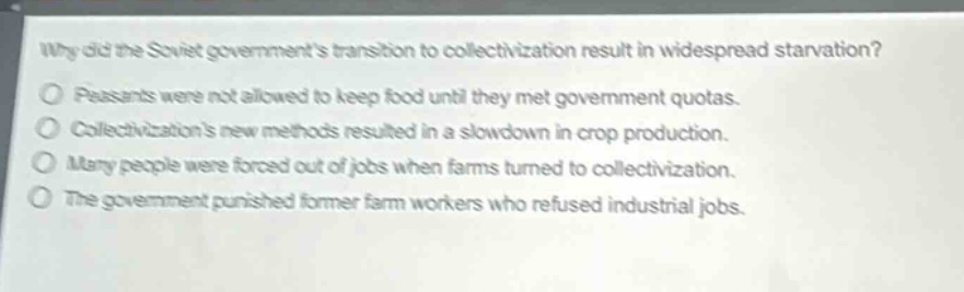why did the soviet governments transition to collectivization result in widespread starvation?\npeasants were not allowed to keep food until they met government quotas.\ncollectivizations new methods resulted in a slowdown in crop production.\nmany people were forced out of jobs when farms turned to collectivization.\nthe government punished former farm workers who refused industrial jobs.