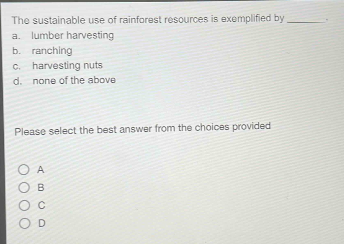 the sustainable use of rainforest resources is exemplified by ________. a. lumber harvesting b. ranching c. harvesting nuts d. none of the above please select the best answer from the choices provided