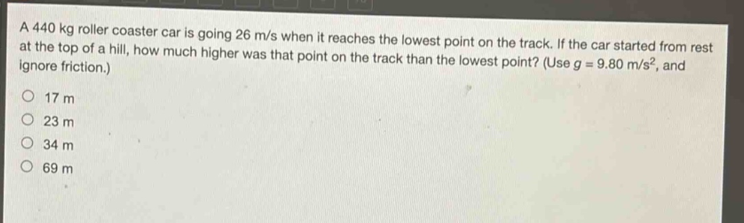 a 440 kg roller coaster car is going 26 m/s when it reaches the lowest point on the track. if the car started from rest at the top of a hill, how much higher was that point on the track than the lowest point? (use g = 9.80 m/s², and ignore friction.)\n17 m\n23 m\n34 m\n69 m