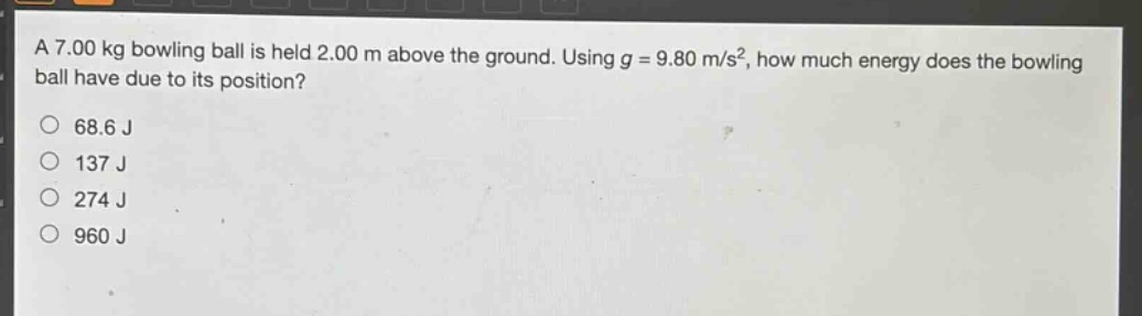 a 7.00 kg bowling ball is held 2.00 m above the ground. using g = 9.80 m/s², how much energy does the bowling ball have due to its position?\n68.6 j\n137 j\n274 j\n960 j