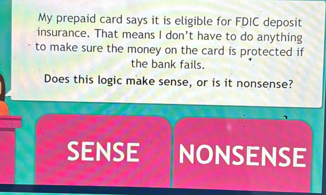my prepaid card says it is eligible for fdic deposit insurance. that means i don’t have to do anything to make sure the money on the card is protected if the bank fails. does this logic make sense, or is it nonsense? sense nonsense