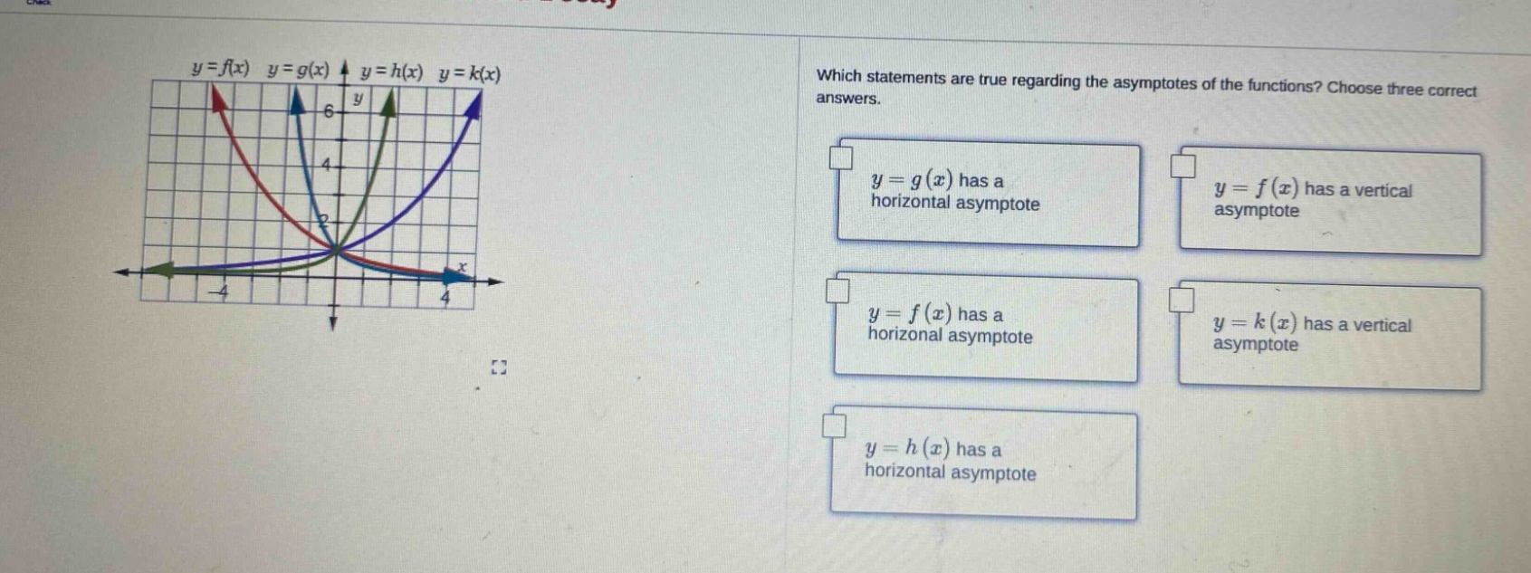 which statements are true regarding the asymptotes of the functions? choose three correct answers. y = g(x) has a horizontal asymptote y = f(x) has a vertical asymptote y = f(x) has a horizontal asymptote y = k(x) has a vertical asymptote y = h(x) has a horizontal asymptote