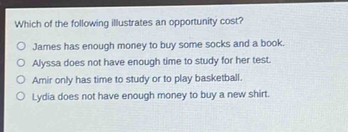 which of the following illustrates an opportunity cost?\no james has enough money to buy some socks and a book.\no alyssa does not have enough time to study for her test.\no amir only has time to study or to play basketball.\no lydia does not have enough money to buy a new shirt.